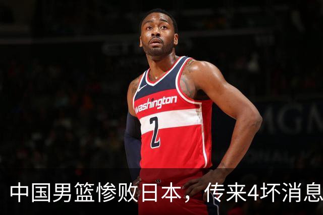 中国男篮惨败日本，传来4坏消息1好消息，防守崩盘，郭士强承压